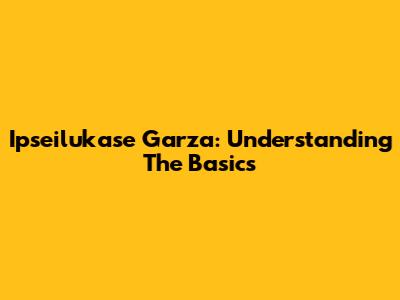 Ipseilukase Garza: Understanding The Basics