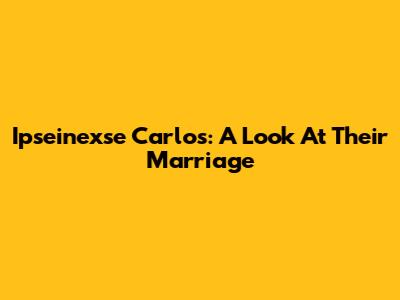 Ipseinexse Carlos: A Look At Their Marriage