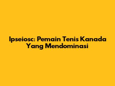 Ipseiosc: Pemain Tenis Kanada Yang Mendominasi