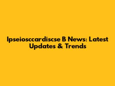 Ipseiosccardiscse B News: Latest Updates & Trends