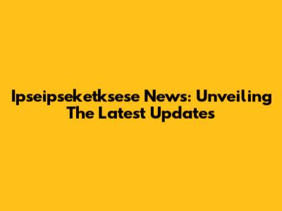 Ipseipseketksese News: Unveiling The Latest Updates