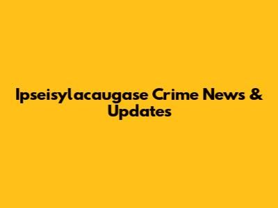 Ipseisylacaugase Crime News & Updates
