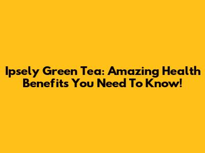 Ipsely Green Tea: Amazing Health Benefits You Need To Know!
