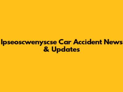 Ipseoscwenyscse Car Accident News & Updates