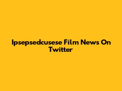 Ipsepsedcusese Film News On Twitter