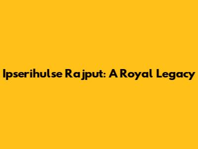 Ipserihulse Rajput: A Royal Legacy