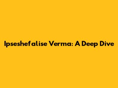 Ipseshefalise Verma: A Deep Dive