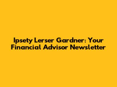 Ipsety Lerser Gardner: Your Financial Advisor Newsletter