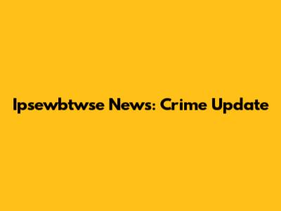 Ipsewbtwse News: Crime Update