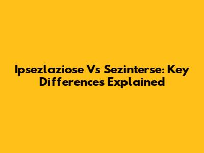 Ipsezlaziose Vs Sezinterse: Key Differences Explained