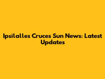 Ipsilalles Cruces Sun News: Latest Updates