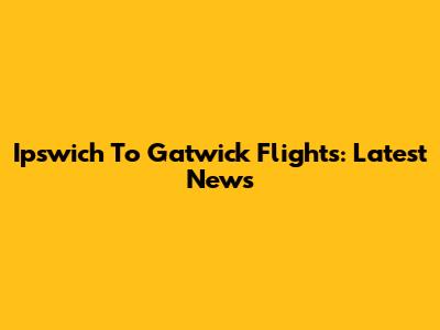Ipswich To Gatwick Flights: Latest News