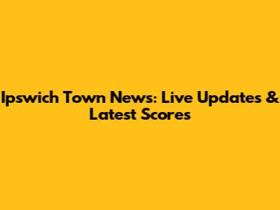 Ipswich Town News: Live Updates & Latest Scores