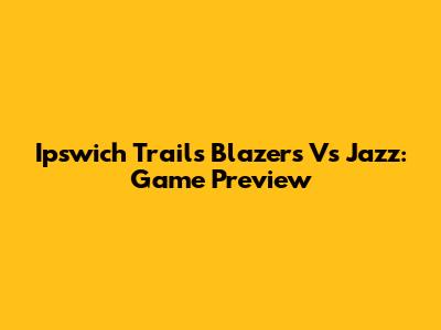 Ipswich Trails Blazers Vs Jazz: Game Preview