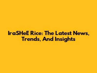 IraSHeE Rice: The Latest News, Trends, And Insights