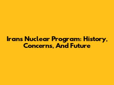 Iran's Nuclear Program: History, Concerns, And Future