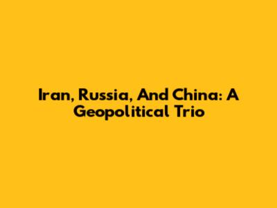 Iran, Russia, And China: A Geopolitical Trio