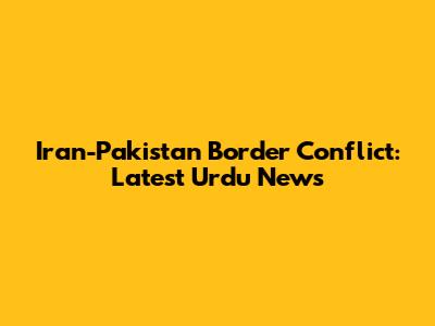 Iran-Pakistan Border Conflict: Latest Urdu News