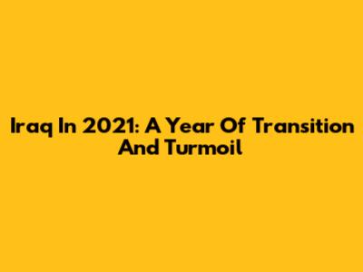 Iraq In 2021: A Year Of Transition And Turmoil