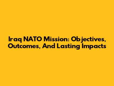 Iraq NATO Mission: Objectives, Outcomes, And Lasting Impacts