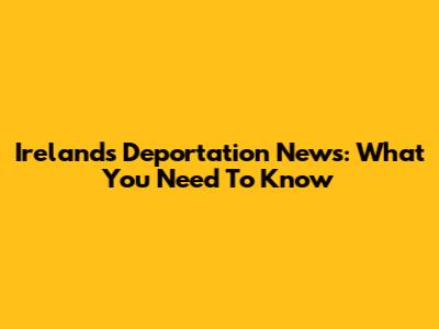 Ireland's Deportation News: What You Need To Know