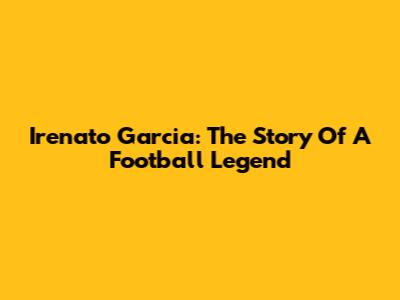 Irenato Garcia: The Story Of A Football Legend