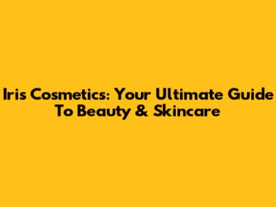 Iris Cosmetics: Your Ultimate Guide To Beauty & Skincare