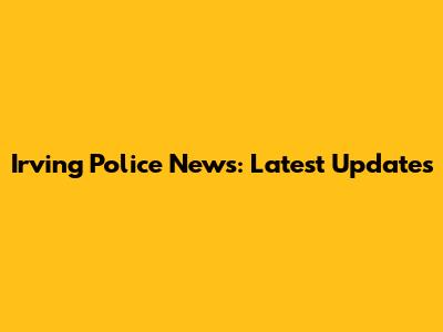 Irving Police News: Latest Updates