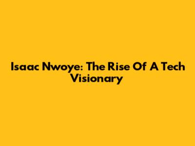 Isaac Nwoye: The Rise Of A Tech Visionary