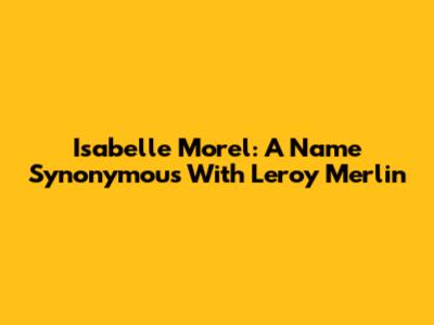 Isabelle Morel: A Name Synonymous With Leroy Merlin