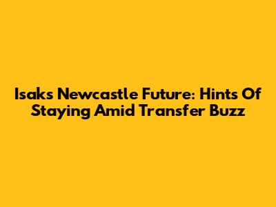 Isak's Newcastle Future: Hints Of Staying Amid Transfer Buzz
