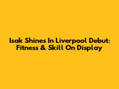 Isak Shines In Liverpool Debut: Fitness & Skill On Display