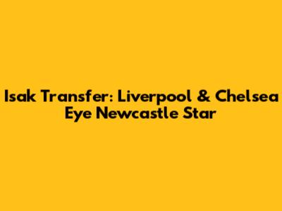 Isak Transfer: Liverpool & Chelsea Eye Newcastle Star