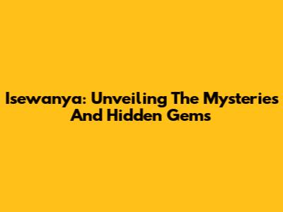 Isewanya: Unveiling The Mysteries And Hidden Gems