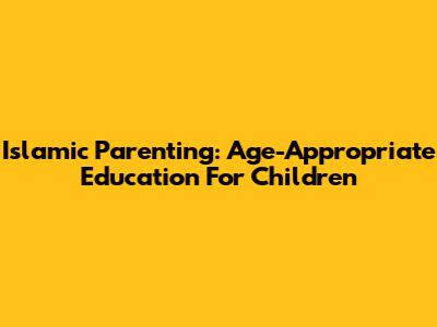 Islamic Parenting: Age-Appropriate Education For Children