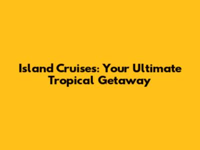 Island Cruises: Your Ultimate Tropical Getaway