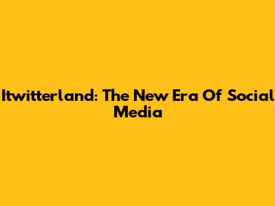 Itwitterland: The New Era Of Social Media