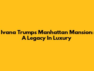 Ivana Trump's Manhattan Mansion: A Legacy In Luxury