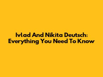 Ivlad And Nikita Deutsch: Everything You Need To Know