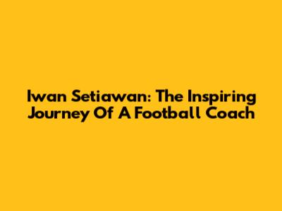 Iwan Setiawan: The Inspiring Journey Of A Football Coach
