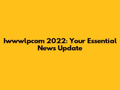 Iwwwlpcom 2022: Your Essential News Update