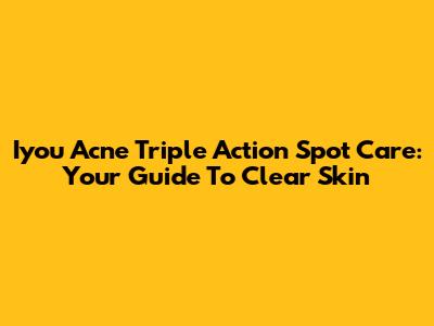 Iyou Acne Triple Action Spot Care: Your Guide To Clear Skin