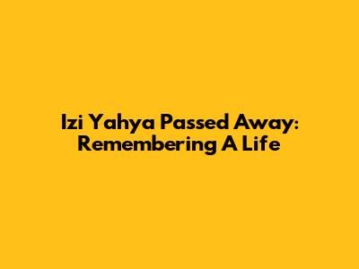 Izi Yahya Passed Away: Remembering A Life