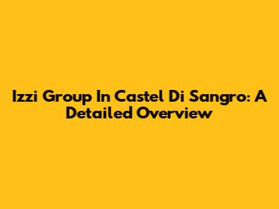 Izzi Group In Castel Di Sangro: A Detailed Overview