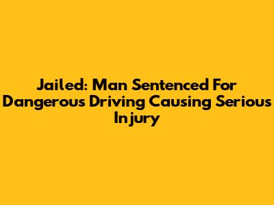Jailed: Man Sentenced For Dangerous Driving Causing Serious Injury