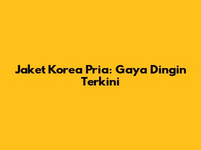 Jaket Korea Pria: Gaya Dingin Terkini
