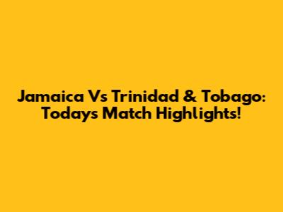 Jamaica Vs Trinidad & Tobago: Today's Match Highlights!