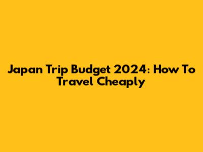 Japan Trip Budget 2024: How To Travel Cheaply