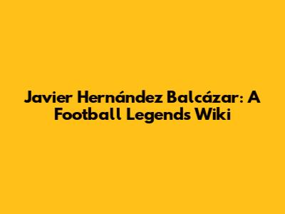 Javier Hernández Balcázar: A Football Legend's Wiki