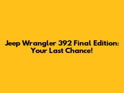 Jeep Wrangler 392 Final Edition: Your Last Chance!